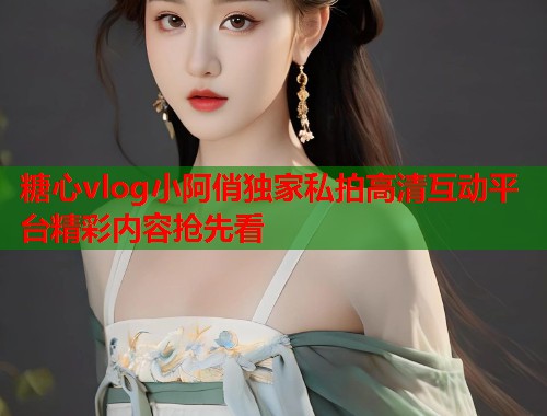 糖心vlog小阿俏独家私拍高清互动平台精彩内容抢先看